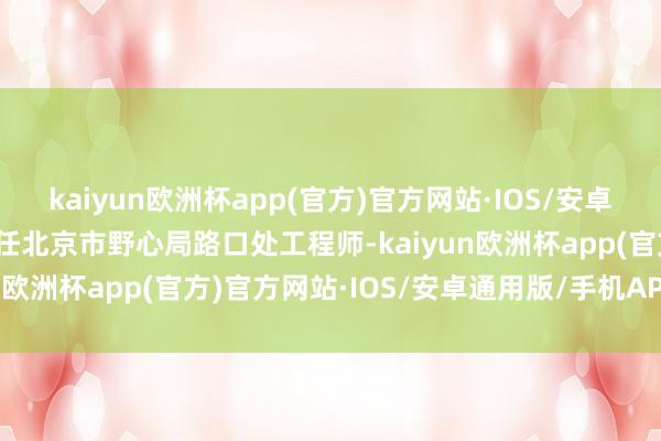 kaiyun欧洲杯app(官方)官方网站·IOS/安卓通用版/手机APP下载历任北京市野心局路口处工程师-kaiyun欧洲杯app(官方)官方网站·IOS/安卓通用版/手机APP下载