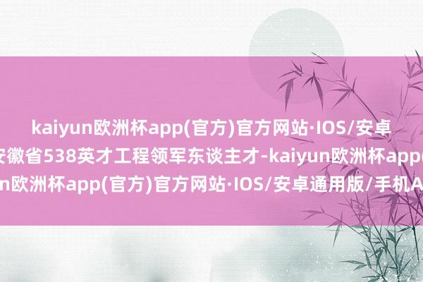 kaiyun欧洲杯app(官方)官方网站·IOS/安卓通用版/手机APP下载安徽省538英才工程领军东谈主才-kaiyun欧洲杯app(官方)官方网站·IOS/安卓通用版/手机APP下载