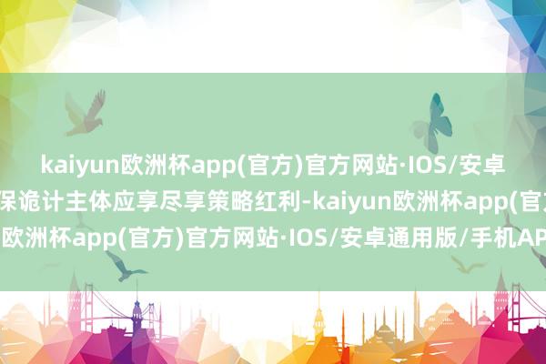 kaiyun欧洲杯app(官方)官方网站·IOS/安卓通用版/手机APP下载确保诡计主体应享尽享策略红利-kaiyun欧洲杯app(官方)官方网站·IOS/安卓通用版/手机APP下载