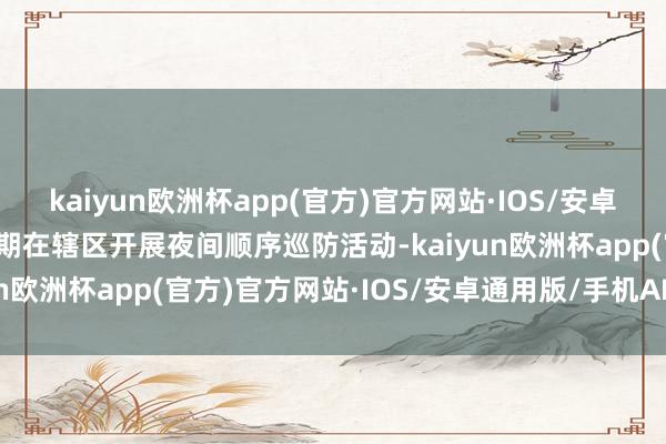 kaiyun欧洲杯app(官方)官方网站·IOS/安卓通用版/手机APP下载按期在辖区开展夜间顺序巡防活动-kaiyun欧洲杯app(官方)官方网站·IOS/安卓通用版/手机APP下载