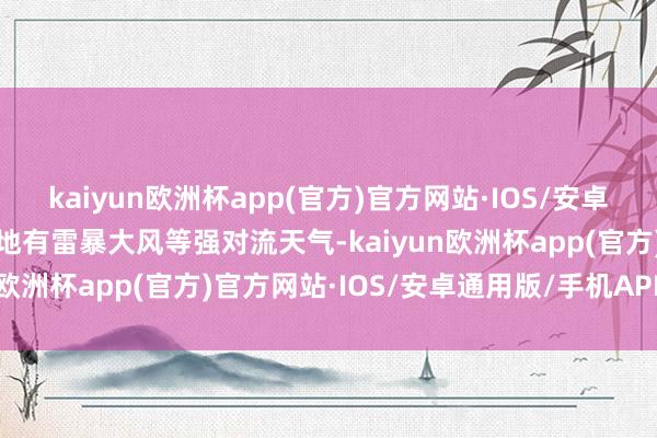 kaiyun欧洲杯app(官方)官方网站·IOS/安卓通用版/手机APP下载局地有雷暴大风等强对流天气-kaiyun欧洲杯app(官方)官方网站·IOS/安卓通用版/手机APP下载