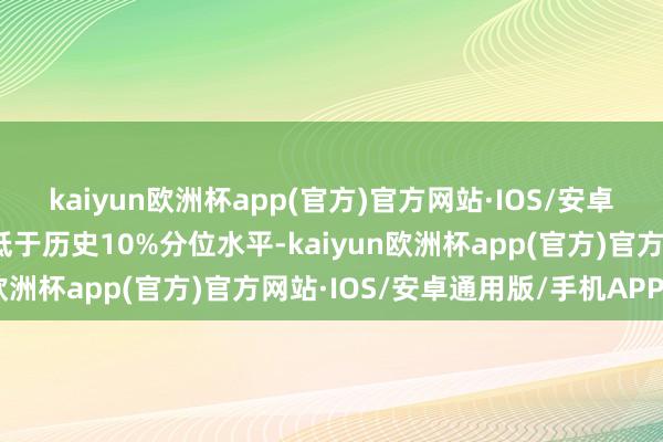 kaiyun欧洲杯app(官方)官方网站·IOS/安卓通用版/手机APP下载低于历史10%分位水平-kaiyun欧洲杯app(官方)官方网站·IOS/安卓通用版/手机APP下载