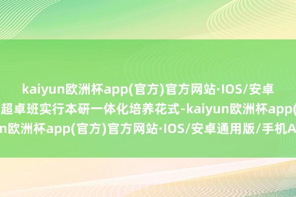 kaiyun欧洲杯app(官方)官方网站·IOS/安卓通用版/手机APP下载  超卓班实行本研一体化培养花式-kaiyun欧洲杯app(官方)官方网站·IOS/安卓通用版/手机APP下载