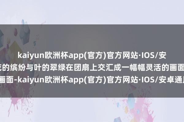 kaiyun欧洲杯app(官方)官方网站·IOS/安卓通用版/手机APP下载花的缤纷与叶的翠绿在团扇上交汇成一幅幅灵活的画面-kaiyun欧洲杯app(官方)官方网站·IOS/安卓通用版/手机APP下