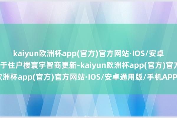 kaiyun欧洲杯app(官方)官方网站·IOS/安卓通用版/手机APP下载属于住户楼寰宇智商更新-kaiyun欧洲杯app(官方)官方网站·IOS/安卓通用版/手机APP下载