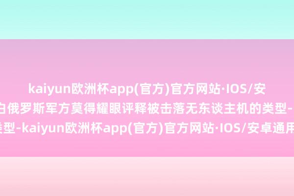 kaiyun欧洲杯app(官方)官方网站·IOS/安卓通用版/手机APP下载白俄罗斯军方莫得耀眼评释被击落无东谈主机的类型-kaiyun欧洲杯app(官方)官方网站·IOS/安卓通用版/手机APP下载