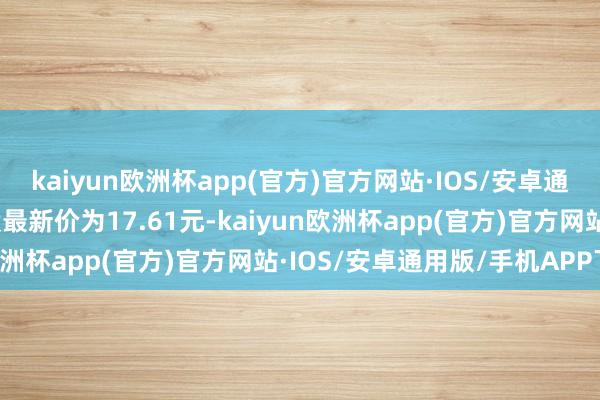 kaiyun欧洲杯app(官方)官方网站·IOS/安卓通用版/手机APP下载正股最新价为17.61元-kaiyun欧洲杯app(官方)官方网站·IOS/安卓通用版/手机APP下载