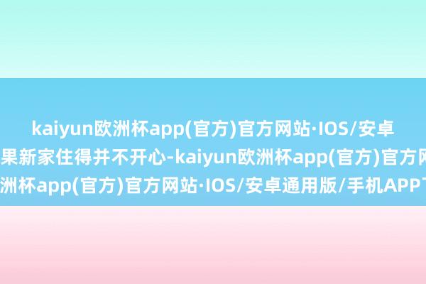 kaiyun欧洲杯app(官方)官方网站·IOS/安卓通用版/手机APP下载结果新家住得并不开心-kaiyun欧洲杯app(官方)官方网站·IOS/安卓通用版/手机APP下载