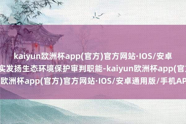 kaiyun欧洲杯app(官方)官方网站·IOS/安卓通用版/手机APP下载切实发扬生态环境保护审判职能-kaiyun欧洲杯app(官方)官方网站·IOS/安卓通用版/手机APP下载