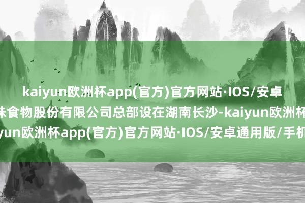 kaiyun欧洲杯app(官方)官方网站·IOS/安卓通用版/手机APP下载绝味食物股份有限公司总部设在湖南长沙-kaiyun欧洲杯app(官方)官方网站·IOS/安卓通用版/手机APP下载