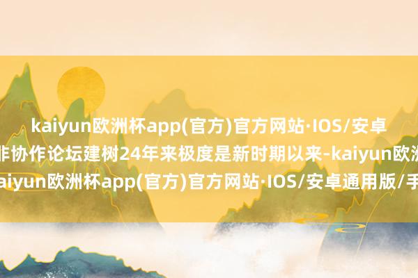 kaiyun欧洲杯app(官方)官方网站·IOS/安卓通用版/手机APP下载中非协作论坛建树24年来极度是新时期以来-kaiyun欧洲杯app(官方)官方网站·IOS/安卓通用版/手机APP下载