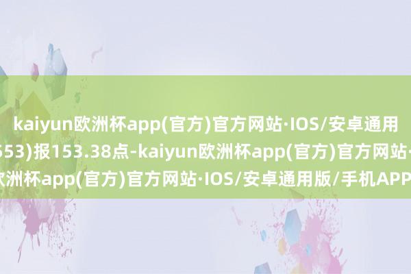 kaiyun欧洲杯app(官方)官方网站·IOS/安卓通用版/手机APP下载931553)报153.38点-kaiyun欧洲杯app(官方)官方网站·IOS/安卓通用版/手机APP下载