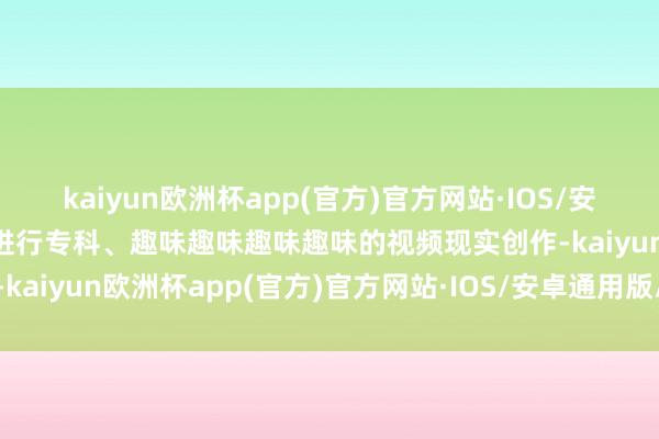 kaiyun欧洲杯app(官方)官方网站·IOS/安卓通用版/手机APP下载进行专科、趣味趣味趣味趣味的视频现实创作-kaiyun欧洲杯app(官方)官方网站·IOS/安卓通用版/手机APP下载