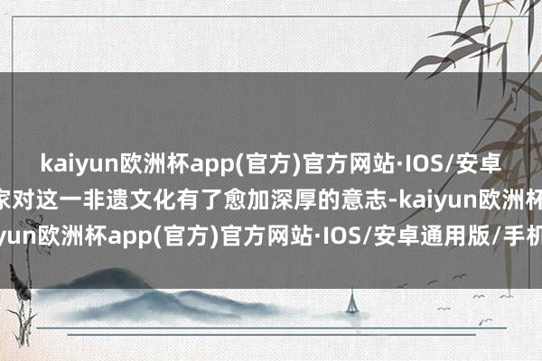 kaiyun欧洲杯app(官方)官方网站·IOS/安卓通用版/手机APP下载大家对这一非遗文化有了愈加深厚的意志-kaiyun欧洲杯app(官方)官方网站·IOS/安卓通用版/手机APP下载