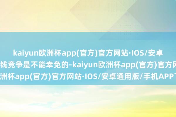 kaiyun欧洲杯app(官方)官方网站·IOS/安卓通用版/手机APP下载价钱竞争是不能幸免的-kaiyun欧洲杯app(官方)官方网站·IOS/安卓通用版/手机APP下载