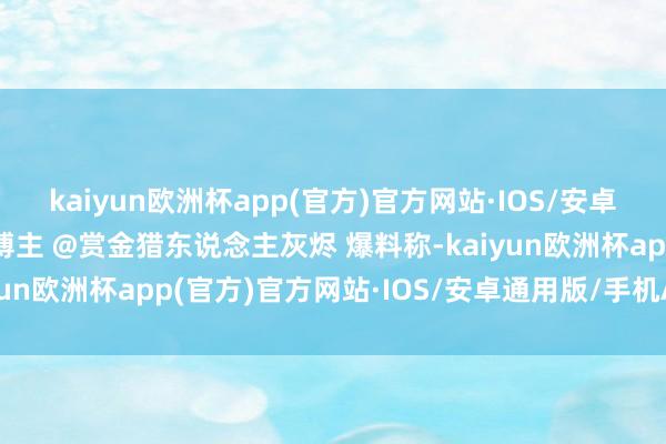 kaiyun欧洲杯app(官方)官方网站·IOS/安卓通用版/手机APP下载博主 @赏金猎东说念主灰烬 爆料称-kaiyun欧洲杯app(官方)官方网站·IOS/安卓通用版/手机APP下载