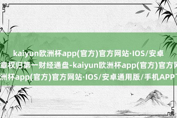 kaiyun欧洲杯app(官方)官方网站·IOS/安卓通用版/手机APP下载文章权归第一财经通盘-kaiyun欧洲杯app(官方)官方网站·IOS/安卓通用版/手机APP下载