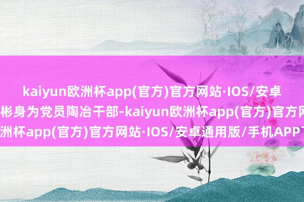 kaiyun欧洲杯app(官方)官方网站·IOS/安卓通用版/手机APP下载李彬身为党员陶冶干部-kaiyun欧洲杯app(官方)官方网站·IOS/安卓通用版/手机APP下载