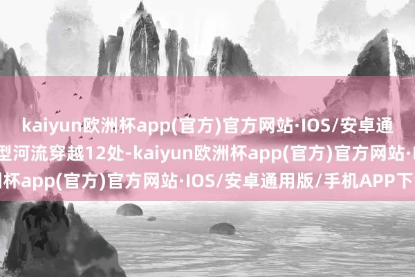 kaiyun欧洲杯app(官方)官方网站·IOS/安卓通用版/手机APP下载大中型河流穿越12处-kaiyun欧洲杯app(官方)官方网站·IOS/安卓通用版/手机APP下载