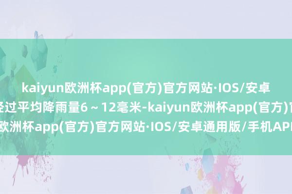 kaiyun欧洲杯app(官方)官方网站·IOS/安卓通用版/手机APP下载经过平均降雨量6～12毫米-kaiyun欧洲杯app(官方)官方网站·IOS/安卓通用版/手机APP下载