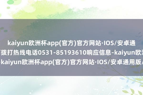 kaiyun欧洲杯app(官方)官方网站·IOS/安卓通用版/手机APP下载也可拨打热线电话0531-85193610响应信息-kaiyun欧洲杯app(官方)官方网站·IOS/安卓通用版/手机APP下载