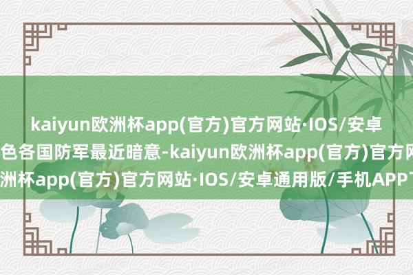 kaiyun欧洲杯app(官方)官方网站·IOS/安卓通用版/手机APP下载以色各国防军最近暗意-kaiyun欧洲杯app(官方)官方网站·IOS/安卓通用版/手机APP下载