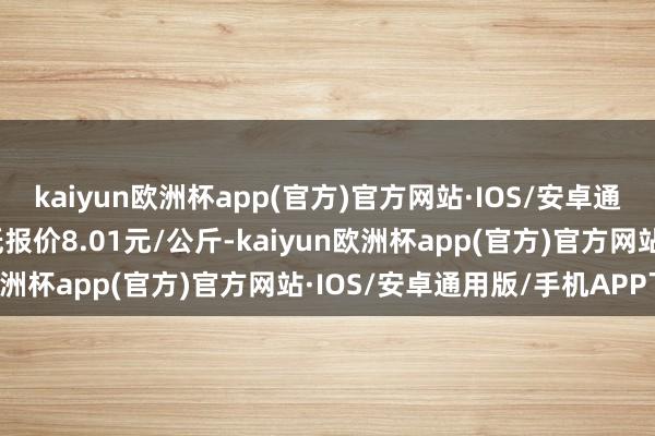 kaiyun欧洲杯app(官方)官方网站·IOS/安卓通用版/手机APP下载最低报价8.01元/公斤-kaiyun欧洲杯app(官方)官方网站·IOS/安卓通用版/手机APP下载