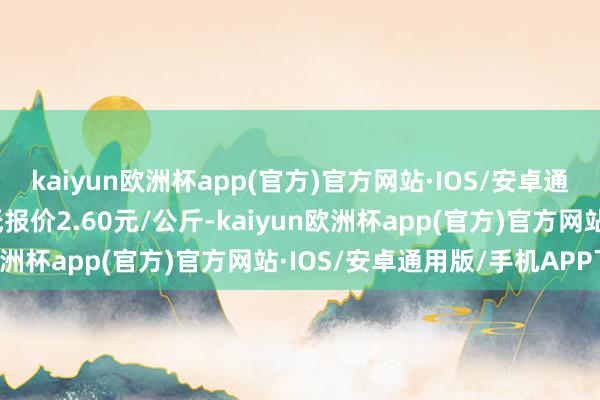 kaiyun欧洲杯app(官方)官方网站·IOS/安卓通用版/手机APP下载最低报价2.60元/公斤-kaiyun欧洲杯app(官方)官方网站·IOS/安卓通用版/手机APP下载