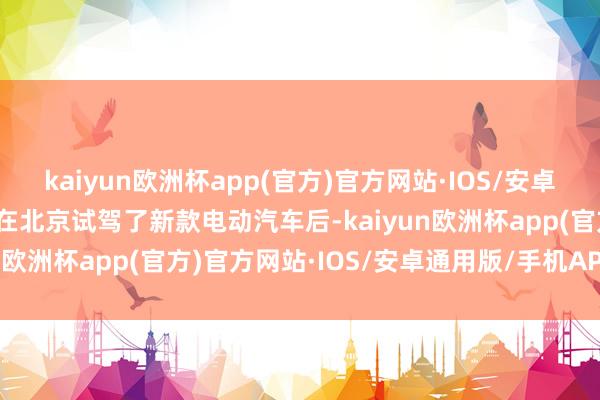 kaiyun欧洲杯app(官方)官方网站·IOS/安卓通用版/手机APP下载他在北京试驾了新款电动汽车后-kaiyun欧洲杯app(官方)官方网站·IOS/安卓通用版/手机APP下载