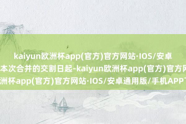 kaiyun欧洲杯app(官方)官方网站·IOS/安卓通用版/手机APP下载自本次合并的交割日起-kaiyun欧洲杯app(官方)官方网站·IOS/安卓通用版/手机APP下载