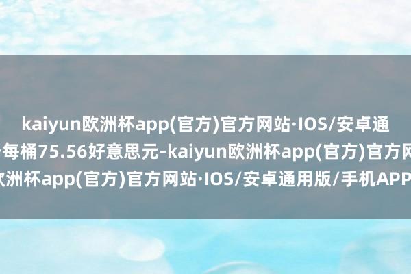 kaiyun欧洲杯app(官方)官方网站·IOS/安卓通用版/手机APP下载收于每桶75.56好意思元-kaiyun欧洲杯app(官方)官方网站·IOS/安卓通用版/手机APP下载