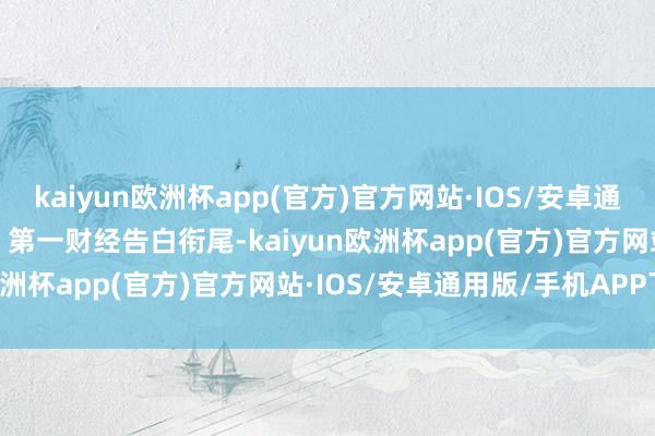 kaiyun欧洲杯app(官方)官方网站·IOS/安卓通用版/手机APP下载举报  第一财经告白衔尾-kaiyun欧洲杯app(官方)官方网站·IOS/安卓通用版/手机APP下载