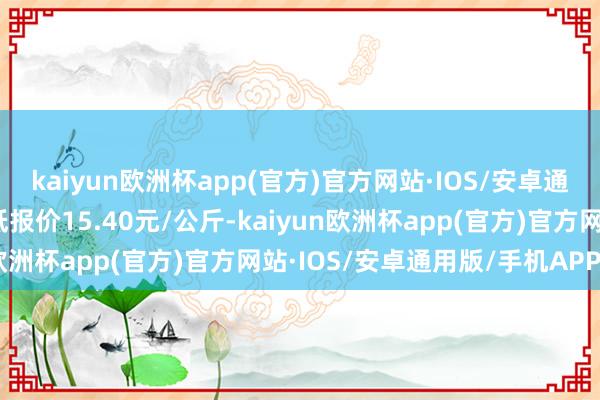 kaiyun欧洲杯app(官方)官方网站·IOS/安卓通用版/手机APP下载最低报价15.40元/公斤-kaiyun欧洲杯app(官方)官方网站·IOS/安卓通用版/手机APP下载