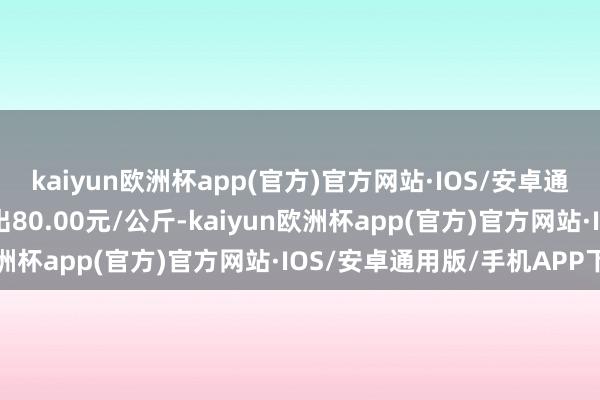 kaiyun欧洲杯app(官方)官方网站·IOS/安卓通用版/手机APP下载进出80.00元/公斤-kaiyun欧洲杯app(官方)官方网站·IOS/安卓通用版/手机APP下载