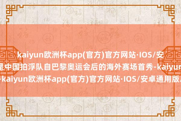 kaiyun欧洲杯app(官方)官方网站·IOS/安卓通用版/手机APP下载是中国拍浮队自巴黎奥运会后的海外赛场首秀-kaiyun欧洲杯app(官方)官方网站·IOS/安卓通用版/手机APP下载