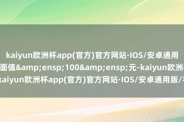 kaiyun欧洲杯app(官方)官方网站·IOS/安卓通用版/手机APP下载每张面值&ensp;100&ensp;元-kaiyun欧洲杯app(官方)官方网站·IOS/安卓通用版/手机APP下载