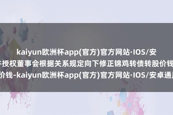 kaiyun欧洲杯app(官方)官方网站·IOS/安卓通用版/手机APP下载并授权董事会根据关系规定向下修正锦鸡转债转股价钱-kaiyun欧洲杯app(官方)官方网站·IOS/安卓通用版/手机APP下载