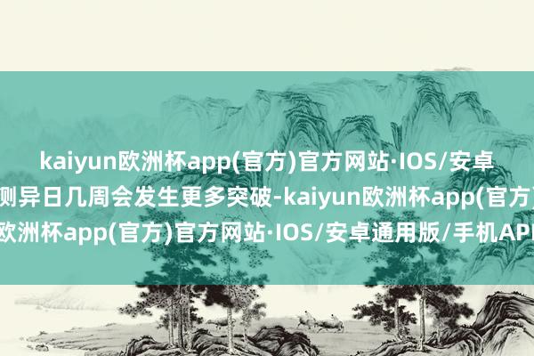 kaiyun欧洲杯app(官方)官方网站·IOS/安卓通用版/手机APP下载预测异日几周会发生更多突破-kaiyun欧洲杯app(官方)官方网站·IOS/安卓通用版/手机APP下载