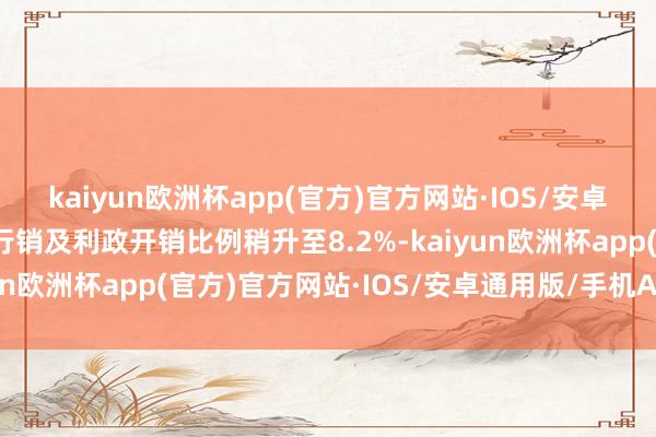 kaiyun欧洲杯app(官方)官方网站·IOS/安卓通用版/手机APP下载行销及利政开销比例稍升至8.2%-kaiyun欧洲杯app(官方)官方网站·IOS/安卓通用版/手机APP下载