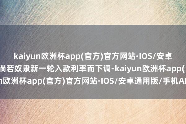 kaiyun欧洲杯app(官方)官方网站·IOS/安卓通用版/手机APP下载主淌若奴隶新一轮入款利率而下调-kaiyun欧洲杯app(官方)官方网站·IOS/安卓通用版/手机APP下载