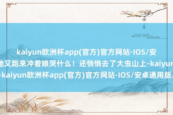 kaiyun欧洲杯app(官方)官方网站·IOS/安卓通用版/手机APP下载她又跑来冲着娘哭什么！还悄悄去了大虫山上-kaiyun欧洲杯app(官方)官方网站·IOS/安卓通用版/手机APP下载