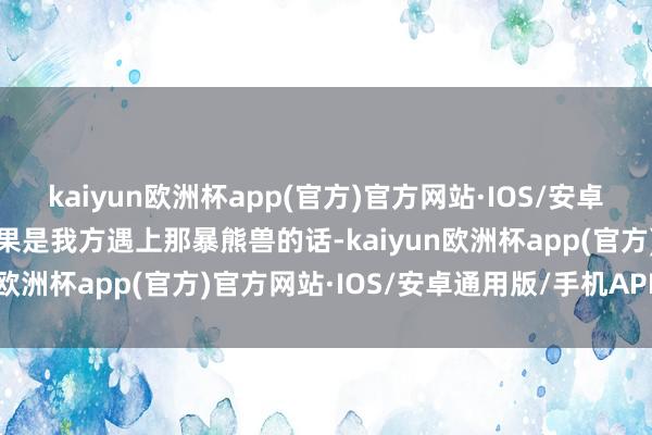 kaiyun欧洲杯app(官方)官方网站·IOS/安卓通用版/手机APP下载如果是我方遇上那暴熊兽的话-kaiyun欧洲杯app(官方)官方网站·IOS/安卓通用版/手机APP下载