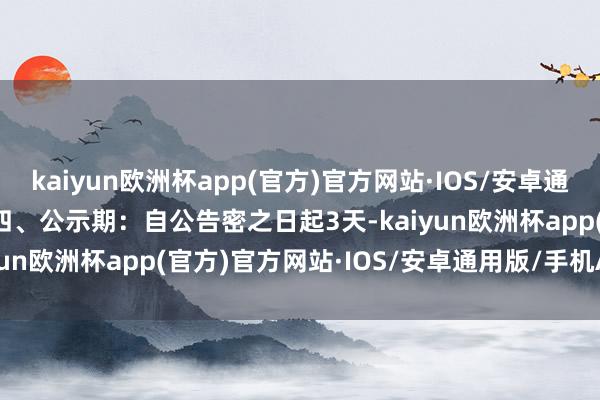 kaiyun欧洲杯app(官方)官方网站·IOS/安卓通用版/手机APP下载    四、公示期：自公告密之日起3天-kaiyun欧洲杯app(官方)官方网站·IOS/安卓通用版/手机APP下载