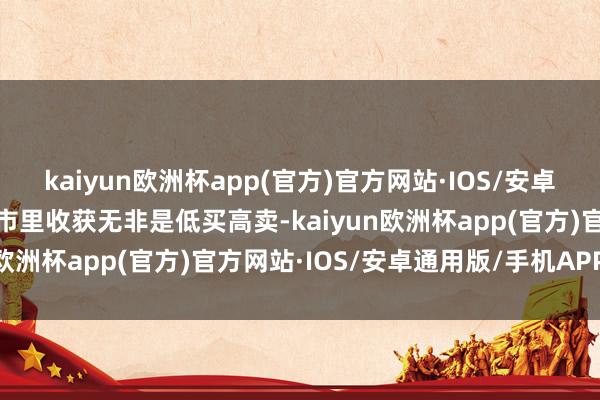 kaiyun欧洲杯app(官方)官方网站·IOS/安卓通用版/手机APP下载股市里收获无非是低买高卖-kaiyun欧洲杯app(官方)官方网站·IOS/安卓通用版/手机APP下载