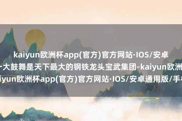 kaiyun欧洲杯app(官方)官方网站·IOS/安卓通用版/手机APP下载第一大鼓舞是天下最大的钢铁龙头宝武集团-kaiyun欧洲杯app(官方)官方网站·IOS/安卓通用版/手机APP下载