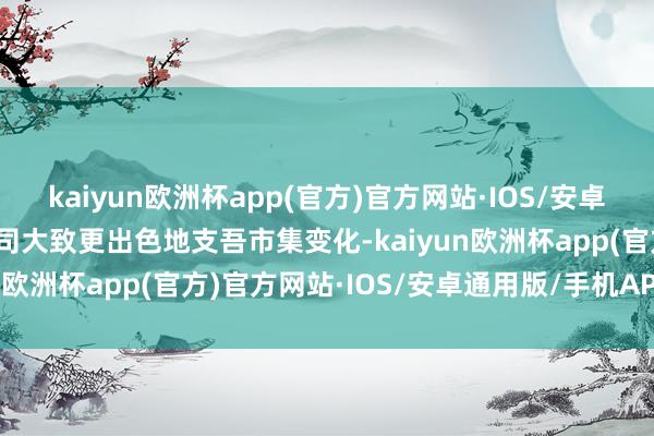 kaiyun欧洲杯app(官方)官方网站·IOS/安卓通用版/手机APP下载公司大致更出色地支吾市集变化-kaiyun欧洲杯app(官方)官方网站·IOS/安卓通用版/手机APP下载