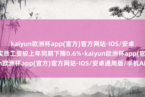 kaiyun欧洲杯app(官方)官方网站·IOS/安卓通用版/手机APP下载实质工资较上年同期下降0.6%-kaiyun欧洲杯app(官方)官方网站·IOS/安卓通用版/手机APP下载