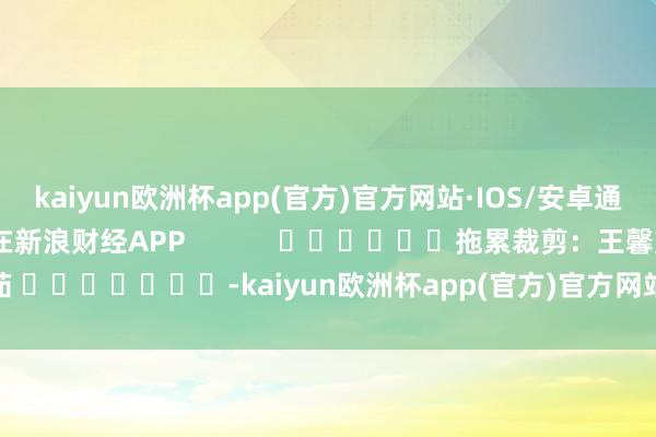 kaiyun欧洲杯app(官方)官方网站·IOS/安卓通用版/手机APP下载尽在新浪财经APP            						拖累裁剪：王馨茹 							-kaiyun欧洲杯app(官方)官方