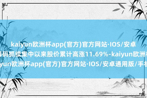 kaiyun欧洲杯app(官方)官方网站·IOS/安卓通用版/手机APP下载筹码抓续集中以来股价累计高涨11.69%-kaiyun欧洲杯app(官方)官方网站·IOS/安卓通用版/手机APP下载