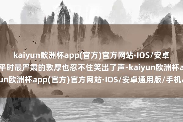 kaiyun欧洲杯app(官方)官方网站·IOS/安卓通用版/手机APP下载连平时最严肃的敦厚也忍不住笑出了声-kaiyun欧洲杯app(官方)官方网站·IOS/安卓通用版/手机APP下载